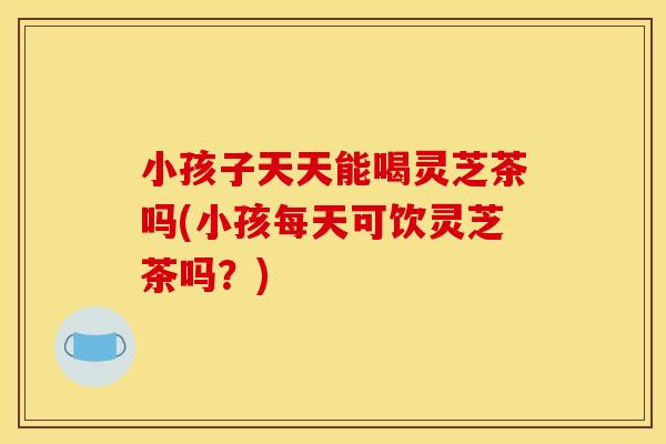 小孩子天天能喝灵芝茶吗(小孩每天可饮灵芝茶吗？)