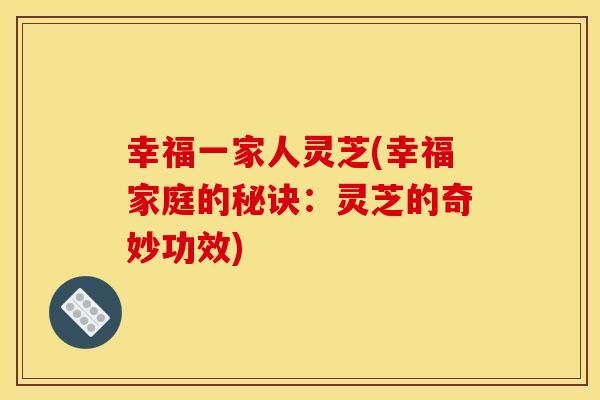 幸福一家人灵芝(幸福家庭的秘诀：灵芝的奇妙功效)