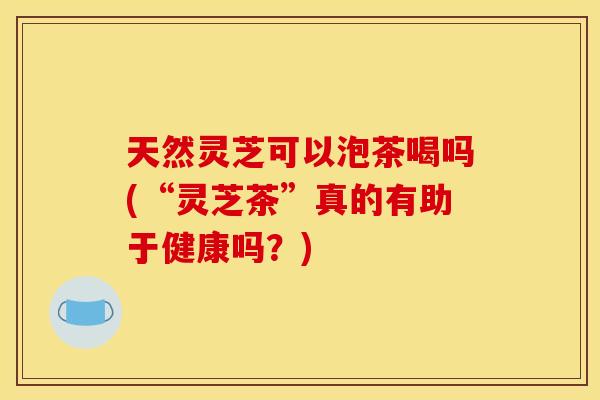 天然灵芝可以泡茶喝吗(“灵芝茶”真的有助于健康吗？)