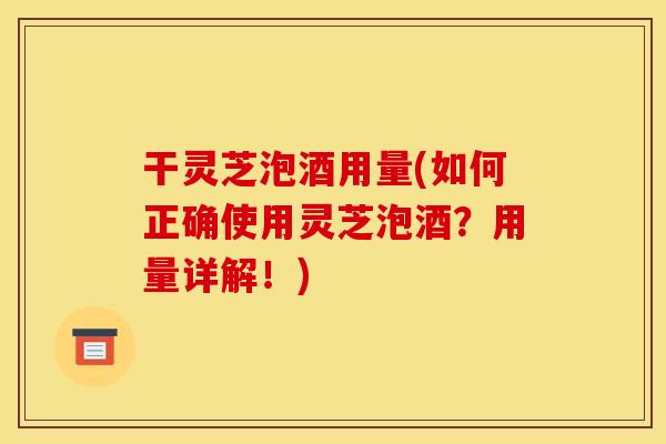 干灵芝泡酒用量(如何正确使用灵芝泡酒？用量详解！)