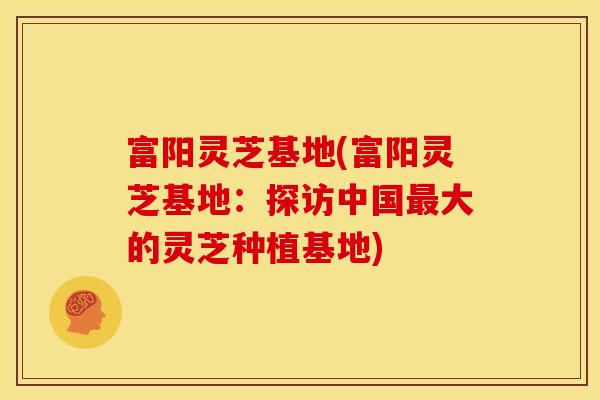 富阳灵芝基地(富阳灵芝基地：探访中国最大的灵芝种植基地)