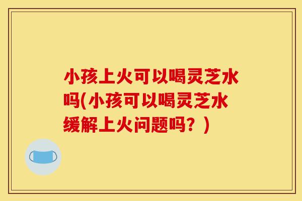 小孩上火可以喝灵芝水吗(小孩可以喝灵芝水缓解上火问题吗？)