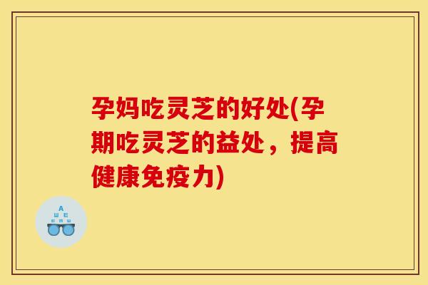 孕妈吃灵芝的好处(孕期吃灵芝的益处，提高健康免疫力)