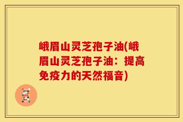 峨眉山灵芝孢子油(峨眉山灵芝孢子油：提高免疫力的天然福音)
