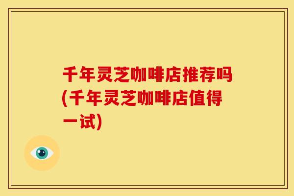 千年灵芝咖啡店推荐吗(千年灵芝咖啡店值得一试) 千年灵芝咖啡店推荐吗(千年灵芝咖啡店值得一试)