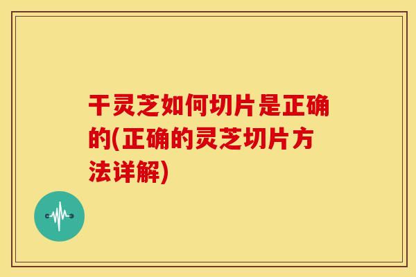 干灵芝如何切片是正确的(正确的灵芝切片方法详解)