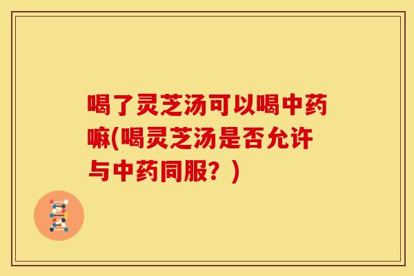喝了灵芝汤可以喝嘛(喝灵芝汤是否允许与同服？)