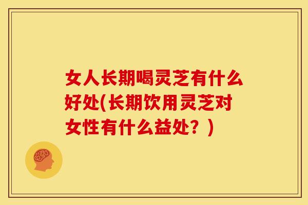 女人长期喝灵芝有什么好处(长期饮用灵芝对女性有什么益处？)