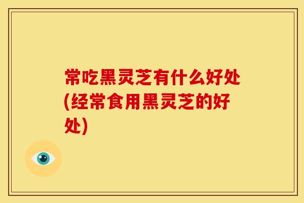 常吃黑灵芝有什么好处(经常食用黑灵芝的好处)