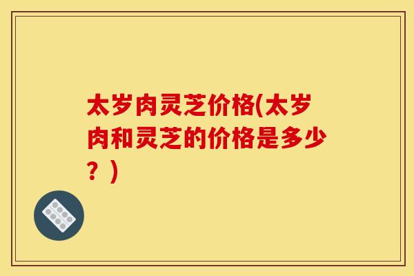 太岁肉灵芝价格(太岁肉和灵芝的价格是多少？)