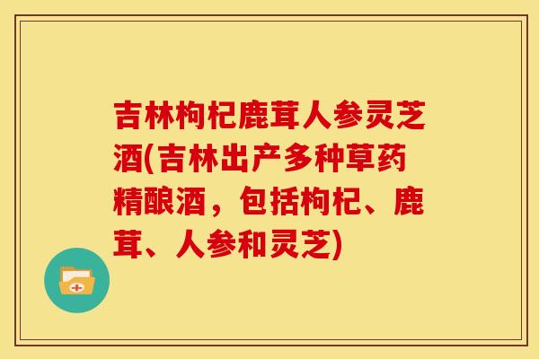 吉林枸杞鹿茸人参灵芝酒(吉林出产多种草药精酿酒，包括枸杞、鹿茸、人参和灵芝)