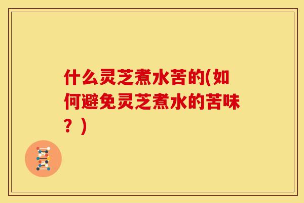 什么灵芝煮水苦的(如何避免灵芝煮水的苦味？)