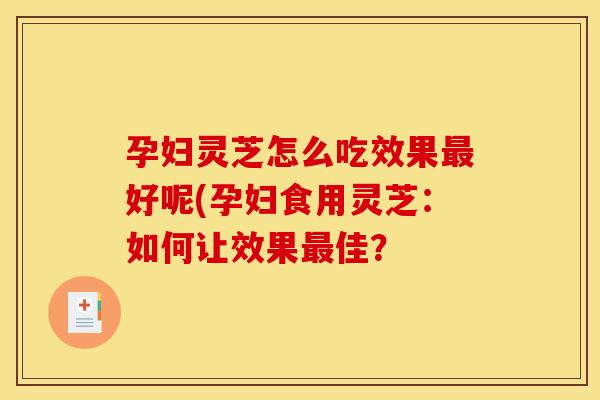 孕妇灵芝怎么吃效果好呢(孕妇食用灵芝：如何让效果佳？