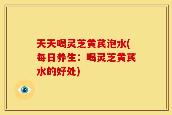 天天喝灵芝黄芪泡水(每日养生：喝灵芝黄芪水的好处)