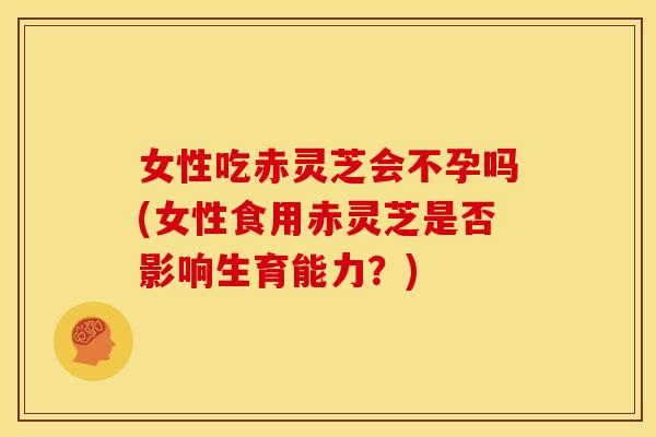 女性吃赤灵芝会不孕吗(女性食用赤灵芝是否影响生育能力？)