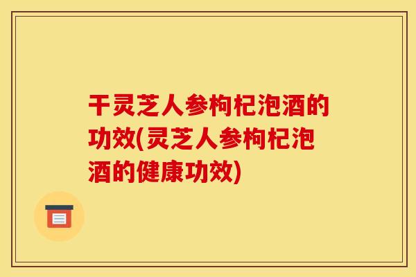 干灵芝人参枸杞泡酒的功效(灵芝人参枸杞泡酒的健康功效)