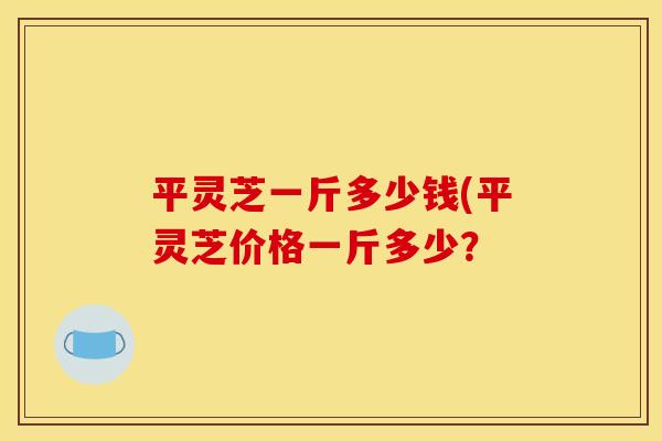 平灵芝一斤多少钱(平灵芝价格一斤多少？