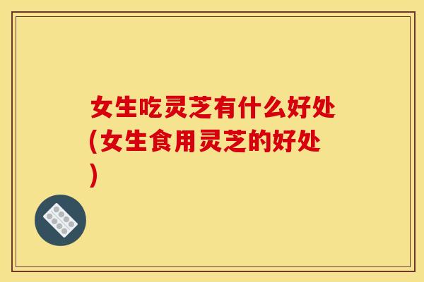 女生吃灵芝有什么好处(女生食用灵芝的好处) 女生吃灵芝有什么好处(女生食用灵芝的好处)