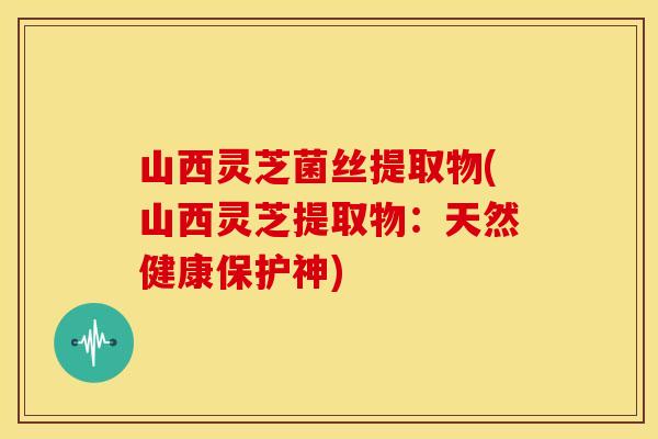 山西灵芝菌丝提取物(山西灵芝提取物：天然健康保护神)