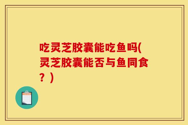 吃灵芝胶囊能吃鱼吗(灵芝胶囊能否与鱼同食？)