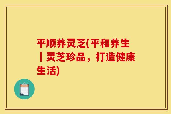 平顺养灵芝(平和养生｜灵芝珍品，打造健康生活)
