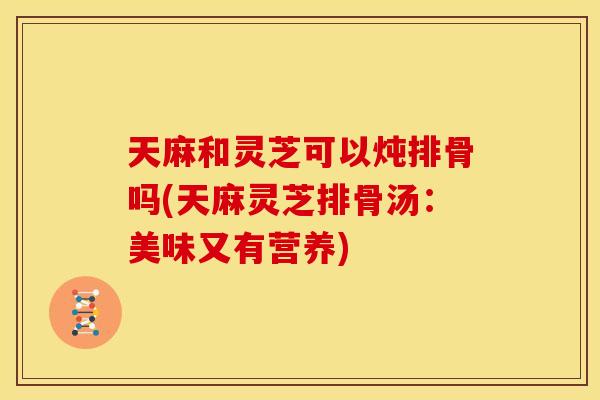 天麻和灵芝可以炖排骨吗(天麻灵芝排骨汤：美味又有营养)