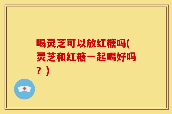 喝灵芝可以放红糖吗(灵芝和红糖一起喝好吗？)