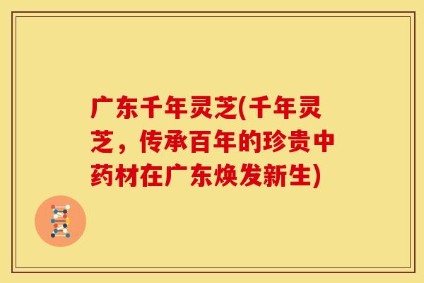 广东千年灵芝(千年灵芝，传承百年的珍贵材在广东焕发新生)