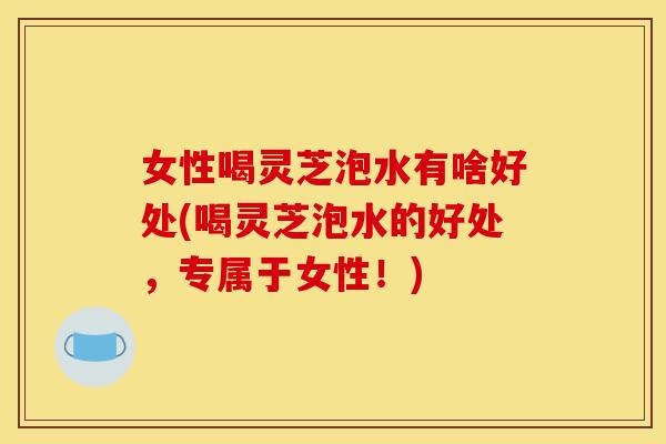 女性喝灵芝泡水有啥好处(喝灵芝泡水的好处，专属于女性！)
