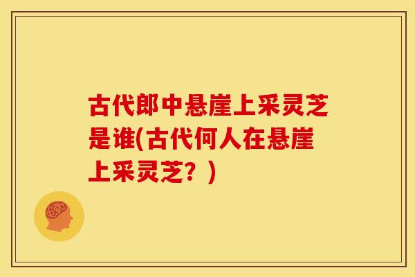 古代郎中悬崖上采灵芝是谁(古代何人在悬崖上采灵芝?) 古代郎中悬崖上采灵芝是谁(古代何人在悬崖上采灵芝?)