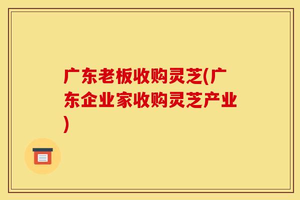 广东老板收购灵芝(广东企业家收购灵芝产业)