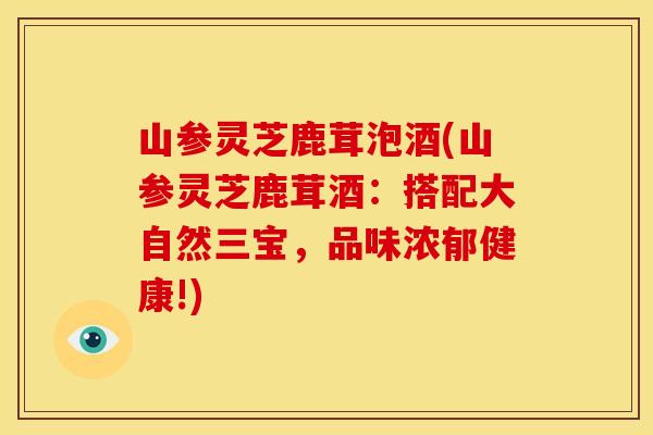 山参灵芝鹿茸泡酒(山参灵芝鹿茸酒：搭配大自然三宝，品味浓郁健康!)