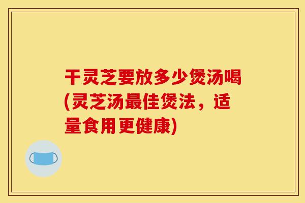 干灵芝要放多少煲汤喝(灵芝汤佳煲法,适量食用更健康) 干灵芝要放多少煲汤喝(灵芝汤佳煲法,适量食用更健康)