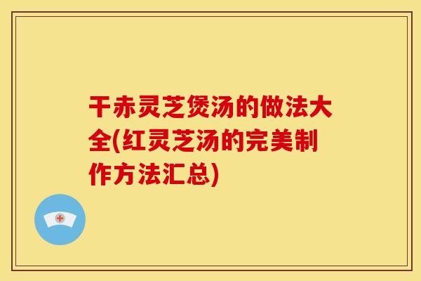 干赤灵芝煲汤的做法大全(红灵芝汤的完美制作方法汇总)