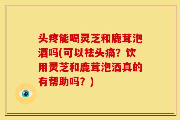 头疼能喝灵芝和鹿茸泡酒吗(可以祛头痛?饮用灵芝和鹿茸泡酒真的有帮助吗?) 头疼能喝灵芝和鹿茸泡酒吗(可以祛头痛?饮用灵芝和鹿茸泡酒真的有帮助吗?)