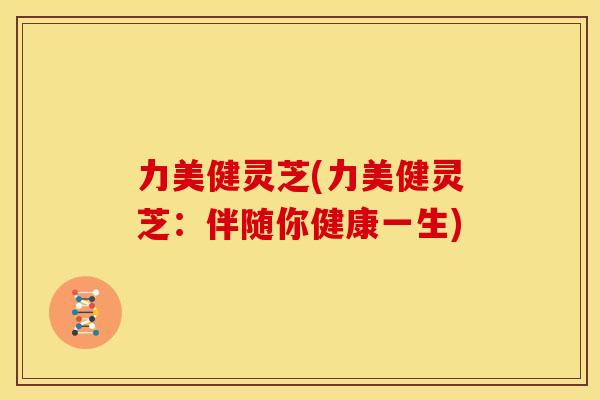 力美健灵芝(力美健灵芝:伴随你健康一生) 力美健灵芝(力美健灵芝:伴随你健康一生)