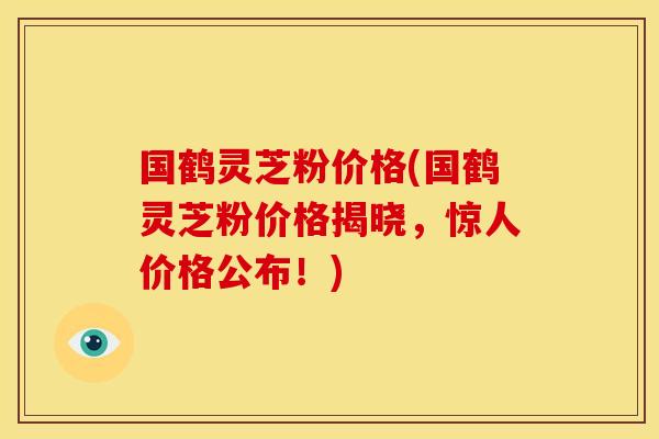 国鹤灵芝粉价格(国鹤灵芝粉价格揭晓,惊人价格公布!) 国鹤灵芝粉价格(国鹤灵芝粉价格揭晓,惊人价格公布!)