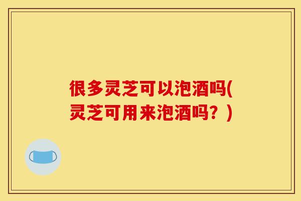 很多灵芝可以泡酒吗(灵芝可用来泡酒吗？)