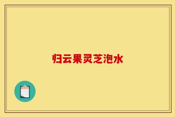 归云果灵芝泡水 归云果灵芝泡水