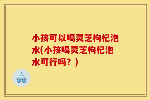 小孩可以喝灵芝枸杞泡水(小孩喝灵芝枸杞泡水可行吗?) 小孩可以喝灵芝枸杞泡水(小孩喝灵芝枸杞泡水可行吗?)