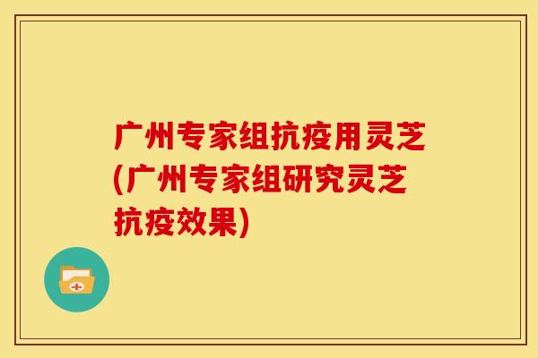 广州专家组抗疫用灵芝(广州专家组研究灵芝抗疫效果)