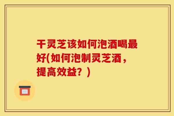 干灵芝该如何泡酒喝好(如何泡制灵芝酒,提高效益?) 干灵芝该如何泡酒喝好(如何泡制灵芝酒,提高效益?)