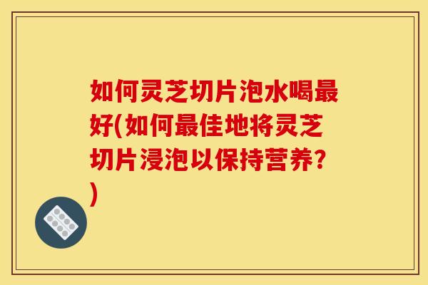 如何灵芝切片泡水喝好(如何佳地将灵芝切片浸泡以保持营养？)