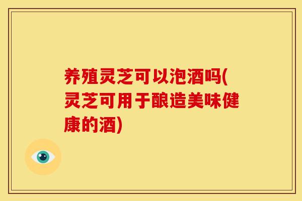 养殖灵芝可以泡酒吗(灵芝可用于酿造美味健康的酒)