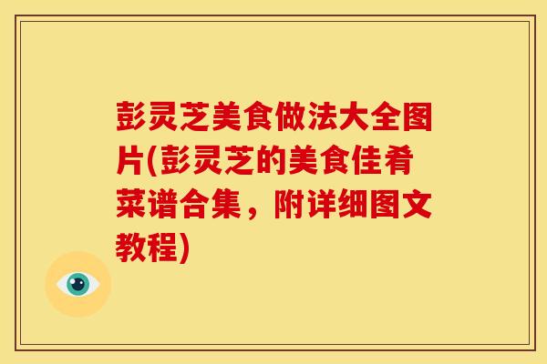 彭灵芝美食做法大全图片(彭灵芝的美食佳肴菜谱合集，附详细图文教程)