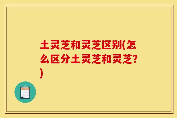土灵芝和灵芝区别(怎么区分土灵芝和灵芝？)