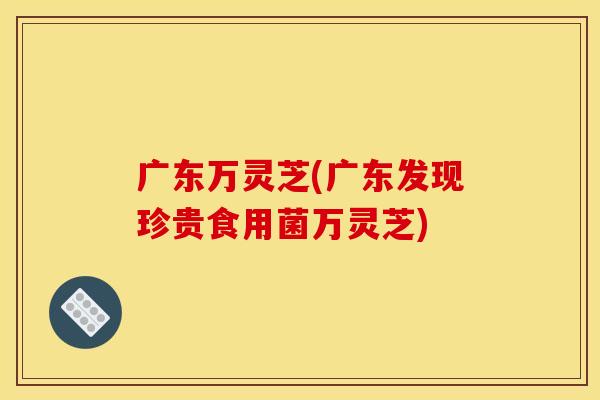 广东万灵芝(广东发现珍贵食用菌万灵芝) 广东万灵芝(广东发现珍贵食用菌万灵芝)