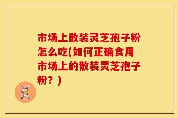 市场上散装灵芝孢子粉怎么吃(如何正确食用市场上的散装灵芝孢子粉？)