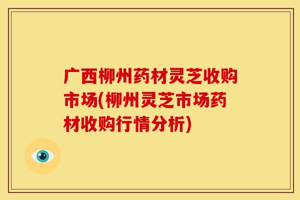 广西柳州药材灵芝收购市场(柳州灵芝市场药材收购行情分析)