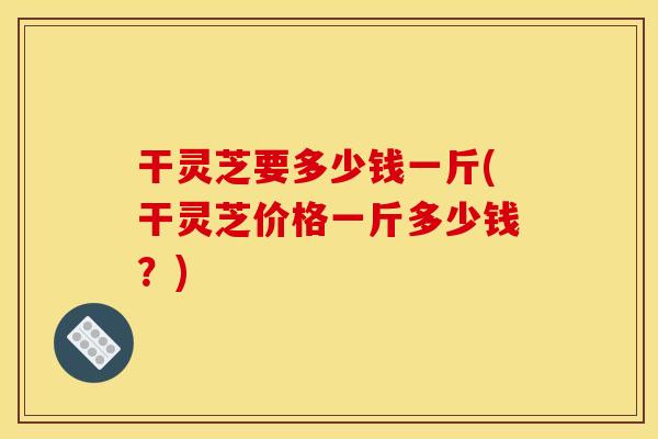 干灵芝要多少钱一斤(干灵芝价格一斤多少钱？)